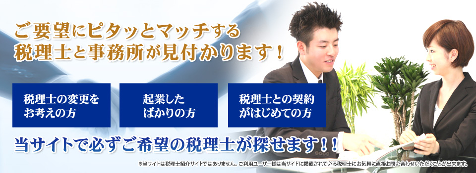 ご要望にピタッとマッチする税理士と事務所が見付かります！ 税理士の変更をお考えの方・起業したばかりの方・税理士との契約がはじめての方 当サイトで必ずご希望の税理士が探せます！（当サイトは税理士紹介サイトではありません。ご利用ユーザー様は当サイトに掲載されている税理士にお気軽に直接お問い合わせいただくことが出来ます）