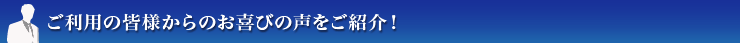 ご利用の皆様からお喜びの声をご紹介！