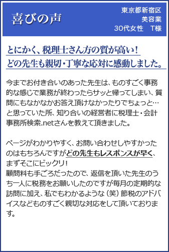 (東京都新宿区 美容業 30代女性 T様)「とにかく、税理士さん方の質が高い！どの先生も親切・丁寧な応対に感動しました。」今までお付き合いのあった先生は、ものすごく事務的な感じで業務が終わったらサッと帰ってしまい、質問にもなかなかお答え頂けなかったりでちょっと…と思っていた所、知り合いの経営者に税理士・会計事務所検索.netさんを教えて頂きました。ページがわかりやすく、お問い合わせしやすかったのはもちろんですがどの先生もレスポンスが早く、まずそこにビックリ！顧問料も手ごろだったので、返信を頂いた先生のうち一人に税務をお願いしたのですが毎月の定期的な訪問に加え、私でもわかるような（笑）節税のアドバイスなどものすごく親切な対応をして頂いております。