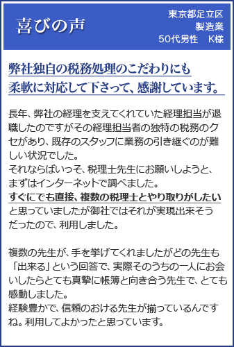 (東京都足立区 製造業 50代男性 K様)「弊社独自の税務処理のこだわりにも柔軟に対応して下さって、感謝しています。」長年、弊社の経理を支えてくれていた経理担当が退職したのですがその経理担当者の独特の税務のクセがあり、既存のスタッフに業務の引き継ぐのが難しい状況でした。それならばいっそ、税理士先生にお願いしようと、まずはインターネットで調べました。すぐにでも直接、複数の税理士とやり取りがしたいと思っていましたが御社ではそれが実現出来そうだったので、利用しました。複数の先生が、手を挙げてくれましたがどの先生も「出来る」という回答で、実際そのうちの一人にお会いしたらとても真摯に帳簿と向き合う先生で、とても感動しました。経験豊かで、信頼のおける先生が揃っているんですね。利用してよかったと思っています。