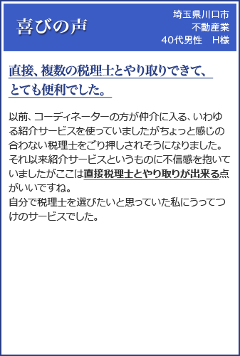 (埼玉県川口市 不動産業 40代男性 H様)「直接、複数の税理士とやり取りできて、とても便利でした。」以前、コーディネーターの方が仲介に入る、いわゆる紹介サービスを使っていましたがちょっと感じの合わない税理士をごり押しされそうになりました。それ以来紹介サービスというものに不信感を抱いていましたがここは直接税理士とやり取りが出来る点がいいですね。自分で税理士を選びたいと思っていた私にうってつけのサービスでした。